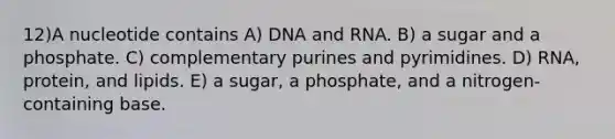 12)​A nucleotide contains ​​A) DNA and RNA.​​ B) a sugar and a phosphate.​ C) complementary purines and pyrimidines.​ D) RNA, protein, and lipids.​ E) a sugar, a phosphate, and a nitrogen-containing base.