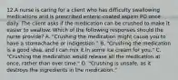 12.A nurse is caring for a client who has difficulty swallowing medications and is prescribed enteric-coated aspirin PO once daily. The client asks if the medication can be crushed to make it easier to swallow. Which of the following responses should the nurse provide? A. "Crushing the medication might cause you to have a stomachache or indigestion." B. "Crushing the medication is a good idea, and I can mix it in some ice cream for you." C. "Crushing the medication would release all the medication at once, rather than over time." D. "Crushing is unsafe, as it destroys the ingredients in the medication."