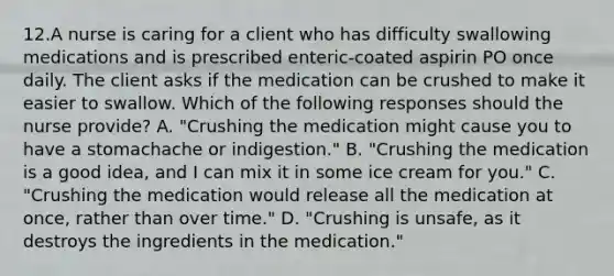 12.A nurse is caring for a client who has difficulty swallowing medications and is prescribed enteric-coated aspirin PO once daily. The client asks if the medication can be crushed to make it easier to swallow. Which of the following responses should the nurse provide? A. "Crushing the medication might cause you to have a stomachache or indigestion." B. "Crushing the medication is a good idea, and I can mix it in some ice cream for you." C. "Crushing the medication would release all the medication at once, rather than over time." D. "Crushing is unsafe, as it destroys the ingredients in the medication."