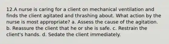 12.A nurse is caring for a client on mechanical ventilation and finds the client agitated and thrashing about. What action by the nurse is most appropriate? a. Assess the cause of the agitation. b. Reassure the client that he or she is safe. c. Restrain the client's hands. d. Sedate the client immediately.