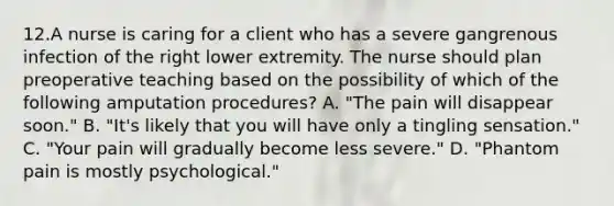 12.A nurse is caring for a client who has a severe gangrenous infection of the right lower extremity. The nurse should plan preoperative teaching based on the possibility of which of the following amputation procedures? A. "The pain will disappear soon." B. "It's likely that you will have only a tingling sensation." C. "Your pain will gradually become less severe." D. "Phantom pain is mostly psychological."