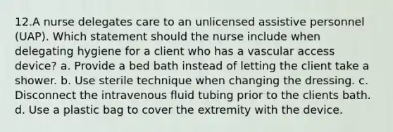 12.A nurse delegates care to an unlicensed assistive personnel (UAP). Which statement should the nurse include when delegating hygiene for a client who has a vascular access device? a. Provide a bed bath instead of letting the client take a shower. b. Use sterile technique when changing the dressing. c. Disconnect the intravenous fluid tubing prior to the clients bath. d. Use a plastic bag to cover the extremity with the device.