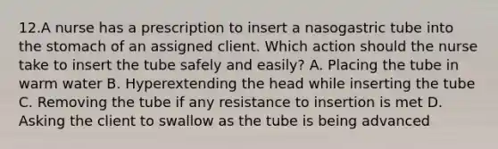 12.A nurse has a prescription to insert a nasogastric tube into the stomach of an assigned client. Which action should the nurse take to insert the tube safely and easily? A. Placing the tube in warm water B. Hyperextending the head while inserting the tube C. Removing the tube if any resistance to insertion is met D. Asking the client to swallow as the tube is being advanced