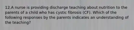 12.A nurse is providing discharge teaching about nutrition to the parents of a child who has cystic fibrosis (CF). Which of the following responses by the parents indicates an understanding of the teaching?