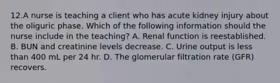 12.A nurse is teaching a client who has acute kidney injury about the oliguric phase. Which of the following information should the nurse include in the teaching? A. Renal function is reestablished. B. BUN and creatinine levels decrease. C. Urine output is <a href='https://www.questionai.com/knowledge/k7BtlYpAMX-less-than' class='anchor-knowledge'>less than</a> 400 mL per 24 hr. D. The glomerular filtration rate (GFR) recovers.