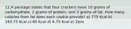 12.A package states that four crackers have 10 grams of carbohydrate, 2 grams of protein, and 3 grams of fat. How many calories from fat does each cookie provide? a) 775 Kcal b) 193.75 Kcal c) 60 Kcal d) 6.75 Kcal e) Zero