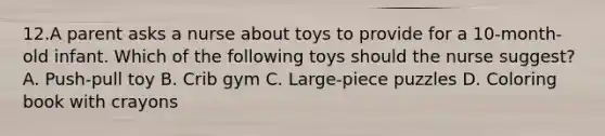 12.A parent asks a nurse about toys to provide for a 10-month-old infant. Which of the following toys should the nurse suggest? A. Push-pull toy B. Crib gym C. Large-piece puzzles D. Coloring book with crayons