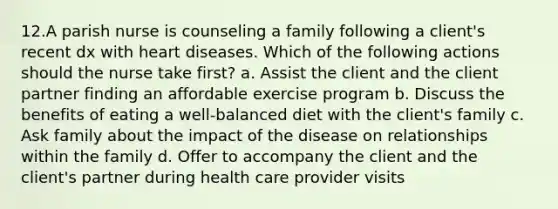 12.A parish nurse is counseling a family following a client's recent dx with heart diseases. Which of the following actions should the nurse take first? a. Assist the client and the client partner finding an affordable exercise program b. Discuss the benefits of eating a well-balanced diet with the client's family c. Ask family about the impact of the disease on relationships within the family d. Offer to accompany the client and the client's partner during health care provider visits