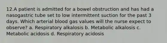 12.A patient is admitted for a bowel obstruction and has had a nasogastric tube set to low intermittent suction for the past 3 days. Which arterial blood gas values will the nurse expect to observe? a. Respiratory alkalosis b. Metabolic alkalosis c. Metabolic acidosis d. Respiratory acidosis