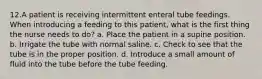 12.A patient is receiving intermittent enteral tube feedings. When introducing a feeding to this patient, what is the first thing the nurse needs to do? a. Place the patient in a supine position. b. Irrigate the tube with normal saline. c. Check to see that the tube is in the proper position. d. Introduce a small amount of fluid into the tube before the tube feeding.