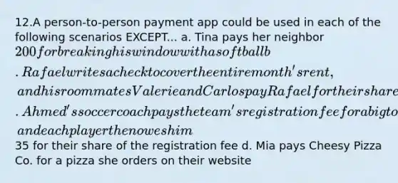 12.A person-to-person payment app could be used in each of the following scenarios EXCEPT... a. Tina pays her neighbor 200 for breaking his window with a softball b. Rafael writes a check to cover the entire month's rent, and his roommates Valerie and Carlos pay Rafael for their share of the monthly rent c. Ahmed's soccer coach pays the team's registration fee for a big tournament, and each player then owes him35 for their share of the registration fee d. Mia pays Cheesy Pizza Co. for a pizza she orders on their website