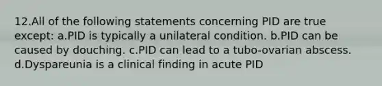 12.All of the following statements concerning PID are true except: a.PID is typically a unilateral condition. b.PID can be caused by douching. c.PID can lead to a tubo-ovarian abscess. d.Dyspareunia is a clinical finding in acute PID