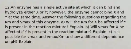 12.An enzyme has a single active site at which it can bind and hydrolyze either X or Y; however, the enzyme cannot bind X and Y at the same time. Answer the following questions regarding the Km and vmax of this enzyme. a) Will the Km for X be affected if Y is present in the reaction mixture? Explain. b) Will vmax for X be affected if Y is present in the reaction mixture? Explain. c) Is it possible for vmax and vmax/Km to show a different dependence on pH? Explain.