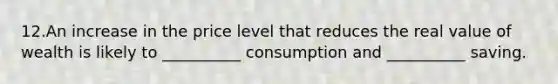 12.An increase in the price level that reduces the real value of wealth is likely to __________ consumption and __________ saving.