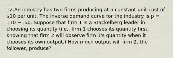 12.An industry has two firms producing at a constant unit cost of 10 per unit. The inverse demand curve for the industry is p = 110 − .5q. Suppose that firm 1 is a Stackelberg leader in choosing its quantity (i.e., firm 1 chooses its quantity first, knowing that firm 2 will observe firm 1's quantity when it chooses its own output.) How much output will firm 2, the follower, produce?