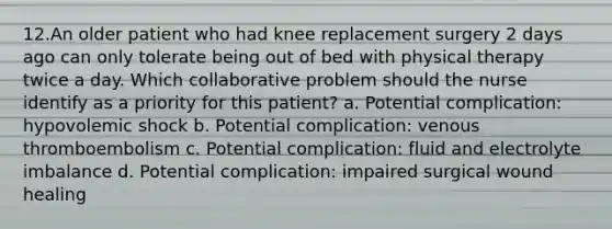 12.An older patient who had knee replacement surgery 2 days ago can only tolerate being out of bed with physical therapy twice a day. Which collaborative problem should the nurse identify as a priority for this patient? a. Potential complication: hypovolemic shock b. Potential complication: venous thromboembolism c. Potential complication: fluid and electrolyte imbalance d. Potential complication: impaired surgical wound healing