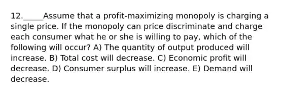 12._____Assume that a profit-maximizing monopoly is charging a single price. If the monopoly can price discriminate and charge each consumer what he or she is willing to pay, which of the following will occur? A) The quantity of output produced will increase. B) Total cost will decrease. C) Economic profit will decrease. D) Consumer surplus will increase. E) Demand will decrease.