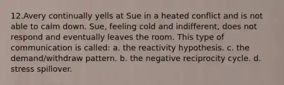 ​12.​Avery continually yells at Sue in a heated conflict and is not able to calm down. Sue, feeling cold and indifferent, does not respond and eventually leaves the room. This type of communication is called: a. the reactivity hypothesis. c. the demand/withdraw pattern. b. the negative reciprocity cycle. d. stress spillover.