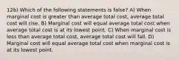 12b) Which of the following statements is false? A) When marginal cost is greater than average total cost, average total cost will rise. B) Marginal cost will equal average total cost when average total cost is at its lowest point. C) When marginal cost is less than average total cost, average total cost will fall. D) Marginal cost will equal average total cost when marginal cost is at its lowest point.