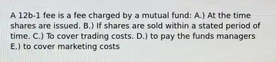 A 12b-1 fee is a fee charged by a mutual fund: A.) At the time shares are issued. B.) If shares are sold within a stated period of time. C.) To cover trading costs. D.) to pay the funds managers E.) to cover marketing costs