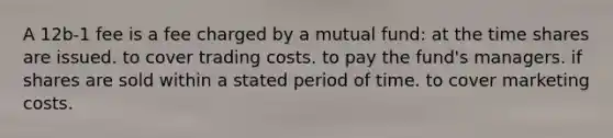 A 12b-1 fee is a fee charged by a mutual fund: at the time shares are issued. to cover trading costs. to pay the fund's managers. if shares are sold within a stated period of time. to cover marketing costs.