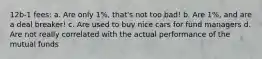 12b-1 fees: a. Are only 1%, that's not too bad! b. Are 1%, and are a deal breaker! c. Are used to buy nice cars for fund managers d. Are not really correlated with the actual performance of the mutual funds