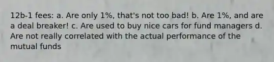 12b-1 fees: a. Are only 1%, that's not too bad! b. Are 1%, and are a deal breaker! c. Are used to buy nice cars for fund managers d. Are not really correlated with the actual performance of the mutual funds