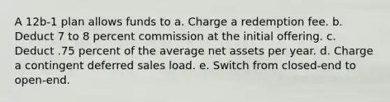 A 12b-1 plan allows funds to a. Charge a redemption fee. b. Deduct 7 to 8 percent commission at the initial offering. c. Deduct .75 percent of the average net assets per year. d. Charge a contingent deferred sales load. e. Switch from closed-end to open-end.