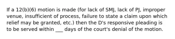 If a 12(b)(6) motion is made (for lack of SMJ, lack of PJ, improper venue, insufficient of process, failure to state a claim upon which relief may be granted, etc.) then the D's responsive pleading is to be served within ___ days of the court's denial of the motion.