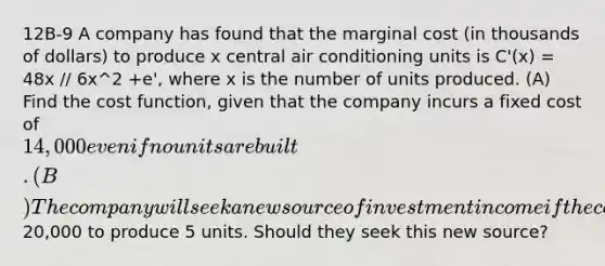 12B-9 A company has found that the marginal cost (in thousands of dollars) to produce x central air conditioning units is C'(x) = 48x // 6x^2 +e', where x is the number of units produced. (A) Find the cost function, given that the company incurs a fixed cost of 14,000 even if no units are built. (B) The company will seek a new source of investment income if the cost is more than20,000 to produce 5 units. Should they seek this new source?