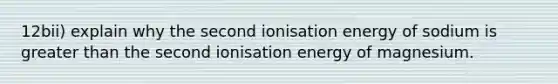 12bii) explain why the second ionisation energy of sodium is greater than the second ionisation energy of magnesium.