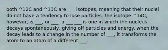 both ^12C and ^13C are ___ isotopes, meaning that their nuclei do not have a tendency to lose particles. the isotope ^14C, however, is ___, or ___. a ___ ___ is one in which the nucleus decays spontaneously, giving off particles and energy. when the decay leads to a change in the number of ___, it transforms the atom to an atom of a different ___.