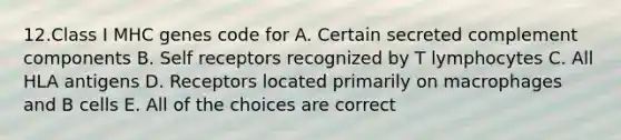 12.Class I MHC genes code for A. Certain secreted complement components B. Self receptors recognized by T lymphocytes C. All HLA antigens D. Receptors located primarily on macrophages and B cells E. All of the choices are correct