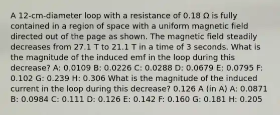 A 12-cm-diameter loop with a resistance of 0.18 Ω is fully contained in a region of space with a uniform magnetic field directed out of the page as shown. The magnetic field steadily decreases from 27.1 T to 21.1 T in a time of 3 seconds. What is the magnitude of the induced emf in the loop during this decrease? A: 0.0109 B: 0.0226 C: 0.0288 D: 0.0679 E: 0.0795 F: 0.102 G: 0.239 H: 0.306 What is the magnitude of the induced current in the loop during this decrease? 0.126 A (in A) A: 0.0871 B: 0.0984 C: 0.111 D: 0.126 E: 0.142 F: 0.160 G: 0.181 H: 0.205