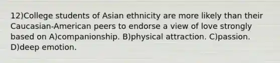 12)College students of Asian ethnicity are more likely than their Caucasian-American peers to endorse a view of love strongly based on A)companionship. B)physical attraction. C)passion. D)deep emotion.