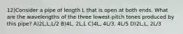 12)Consider a pipe of length L that is open at both ends. What are the wavelengths of the three lowest-pitch tones produced by this pipe? A)2L,L,L/2 B)4L, 2L,L C)4L, 4L/3, 4L/5 D)2L,L, 2L/3