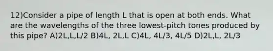 12)Consider a pipe of length L that is open at both ends. What are the wavelengths of the three lowest-pitch tones produced by this pipe? A)2L,L,L/2 B)4L, 2L,L C)4L, 4L/3, 4L/5 D)2L,L, 2L/3