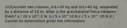 12)Consider two masses, m1=20 kg and m2=40 kg, separated by a distance of 10 m, what is the gravitational force between them? a.) 20 x 10^-5 N. b.) 5 x 10^10 N c.) 5 x 10^-10 N d.) Cannot be determined given the information.