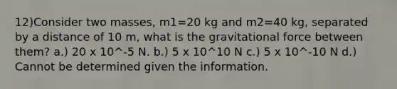 12)Consider two masses, m1=20 kg and m2=40 kg, separated by a distance of 10 m, what is the gravitational force between them? a.) 20 x 10^-5 N. b.) 5 x 10^10 N c.) 5 x 10^-10 N d.) Cannot be determined given the information.