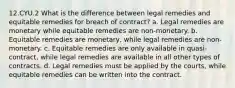 12.CYU.2 What is the difference between legal remedies and equitable remedies for breach of contract? a. Legal remedies are monetary while equitable remedies are non-monetary. b. Equitable remedies are monetary, while legal remedies are non-monetary. c. Equitable remedies are only available in quasi-contract, while legal remedies are available in all other types of contracts. d. Legal remedies must be applied by the courts, while equitable remedies can be written into the contract.