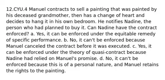 12.CYU.4 Manuel contracts to sell a painting that was painted by his deceased grandmother, then has a change of heart and decides to hang it in his own bedroom. He notifies Nadine, the person who had planned to buy it. Can Nadine have the contract enforced? a. Yes, it can be enforced under the equitable remedy of specific performance. b. No, it can't be enforced because Manuel canceled the contract before it was executed. c. Yes, it can be enforced under the theory of quasi-contract because Nadine had relied on Manuel's promise. d. No, it can't be enforced because this is of a personal nature, and Manuel retains the rights to the painting.