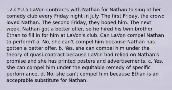 12.CYU.5 LaVon contracts with Nathan for Nathan to sing at her comedy club every Friday night in July. The first Friday, the crowd loved Nathan. The second Friday, they booed him. The next week, Nathan got a better offer, so he hired his twin brother Ethan to fill in for him at LaVon's club. Can LaVon compel Nathan to perform? a. No, she can't compel him because Nathan has gotten a better offer. b. Yes, she can compel him under the theory of quasi-contract because LaVon had relied on Nathan's promise and she has printed posters and advertisements. c. Yes, she can compel him under the equitable remedy of specific performance. d. No, she can't compel him because Ethan is an acceptable substitute for Nathan.