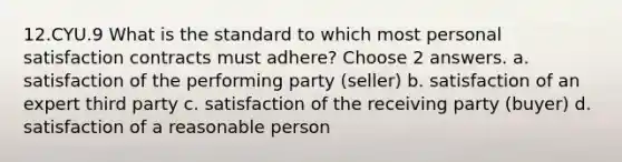 12.CYU.9 What is the standard to which most personal satisfaction contracts must adhere? Choose 2 answers. a. satisfaction of the performing party (seller) b. satisfaction of an expert third party c. satisfaction of the receiving party (buyer) d. satisfaction of a reasonable person