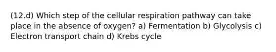 (12.d) Which step of the cellular respiration pathway can take place in the absence of oxygen? a) Fermentation b) Glycolysis c) Electron transport chain d) Krebs cycle