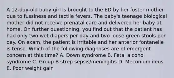 A 12-day-old baby girl is brought to the ED by her foster mother due to fussiness and tactile fevers. The baby's teenage biological mother did not receive prenatal care and delivered her baby at home. On further questioning, you find out that the patient has had only two wet diapers per day and two loose green stools per day. On exam, the patient is irritable and her anterior fontanelle is tense. Which of the following diagnoses are of emergent concern at this time? A. Down syndrome B. Fetal alcohol syndrome C. Group B strep sepsis/meningitis D. Meconium ileus E. Poor weight gain