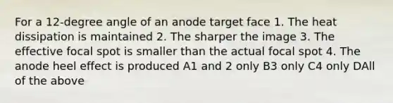 For a 12-degree angle of an anode target face 1. The heat dissipation is maintained 2. The sharper the image 3. The effective focal spot is smaller than the actual focal spot 4. The anode heel effect is produced A1 and 2 only B3 only C4 only DAll of the above