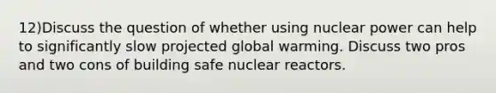 12)Discuss the question of whether using nuclear power can help to significantly slow projected global warming. Discuss two pros and two cons of building safe nuclear reactors.