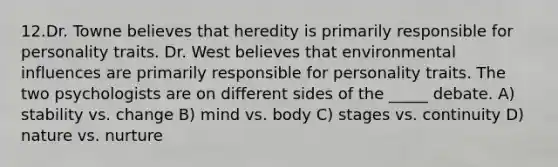 12.Dr. Towne believes that heredity is primarily responsible for personality traits. Dr. West believes that environmental influences are primarily responsible for personality traits. The two psychologists are on different sides of the _____ debate. A) stability vs. change B) mind vs. body C) stages vs. continuity D) nature vs. nurture