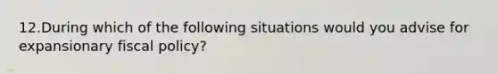 12.During which of the following situations would you advise for expansionary fiscal policy?