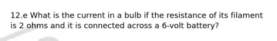 12.e What is the current in a bulb if the resistance of its filament is 2 ohms and it is connected across a 6-volt battery?